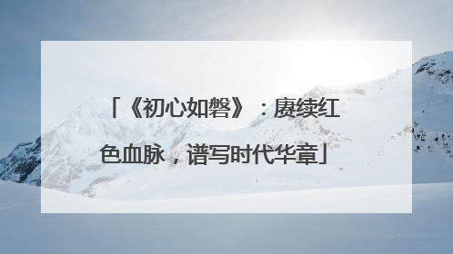 《初心如磐》：赓续红色血脉，谱写时代华章