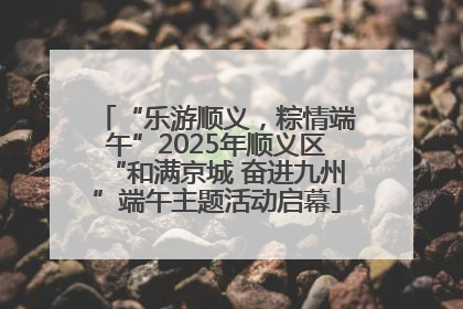 “乐游顺义，粽情端午”2025年顺义区“和满京城 奋进九州”端午主题活动启幕