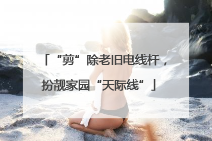 “剪”除老旧电线杆，扮靓家园“天际线”