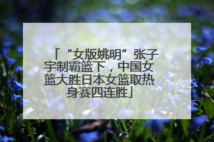 “女版姚明”张子宇制霸篮下，中国女篮大胜日本女篮取热身赛四连胜