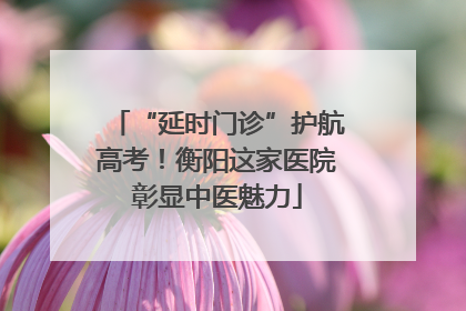 “延时门诊”护航高考！衡阳这家医院彰显中医魅力