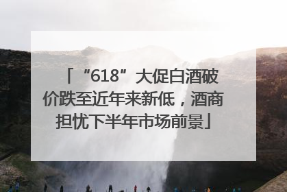“618”大促白酒破价跌至近年来新低，酒商担忧下半年市场前景