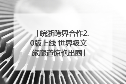 皖浙跨界合作2.0版上线 世界级文旅廊道惊艳出圈