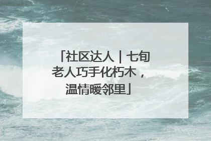 社区达人｜七旬老人巧手化朽木，温情暖邻里