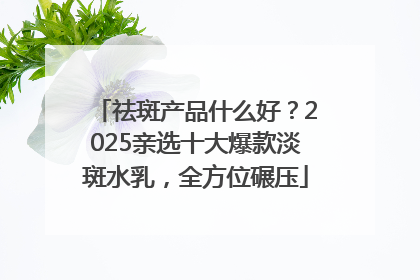 祛斑产品什么好？2025亲选十大爆款淡斑水乳，全方位碾压