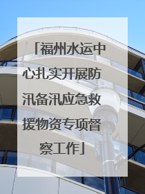 福州水运中心扎实开展防汛备汛应急救援物资专项督察工作