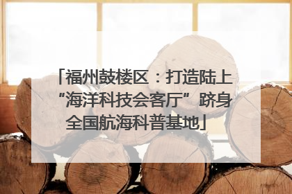 福州鼓楼区：打造陆上“海洋科技会客厅”跻身全国航海科普基地
