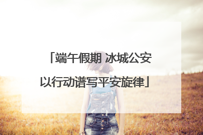 端午假期 冰城公安以行动谱写平安旋律