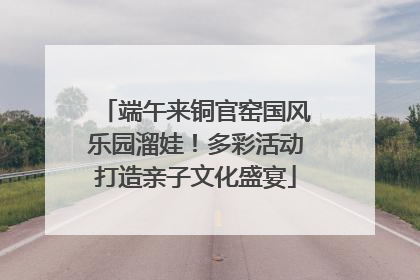 端午来铜官窑国风乐园溜娃！多彩活动打造亲子文化盛宴