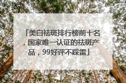 美白祛斑排行榜前十名，国家唯一认证的祛斑产品，99好评不踩雷