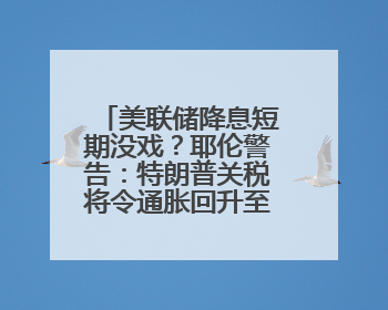 美联储降息短期没戏？耶伦警告：特朗普关税将令通胀回升至3%