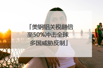 美钢铝关税翻倍至50%冲击全球 多国威胁反制