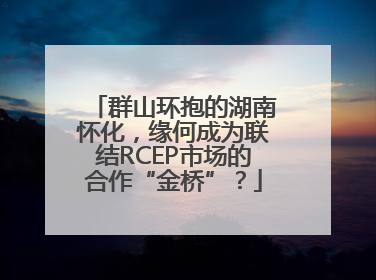 群山环抱的湖南怀化，缘何成为联结RCEP市场的合作“金桥”？