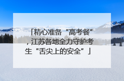 精心准备“高考餐”，江苏各地全力守护考生“舌尖上的安全”