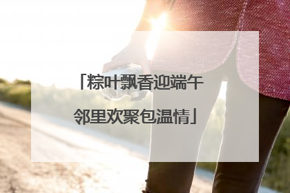 粽叶飘香迎端午 邻里欢聚包温情