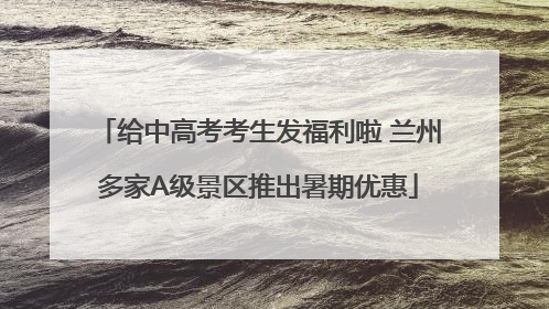 给中高考考生发福利啦 兰州多家A级景区推出暑期优惠