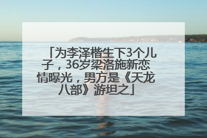 为李泽楷生下3个儿子，36岁梁洛施新恋情曝光，男方是《天龙八部》游坦之