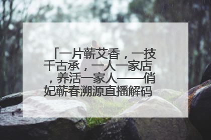 一片蕲艾香，一技千古承，一人一家店，养活一家人——俏妃蕲春溯源直播解码中医养生文化传承