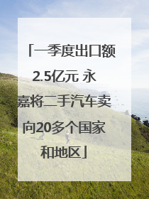 一季度出口额2.5亿元 永嘉将二手汽车卖向20多个国家和地区