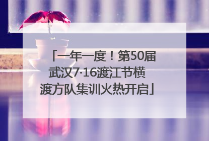 一年一度！第50届武汉7·16渡江节横渡方队集训火热开启