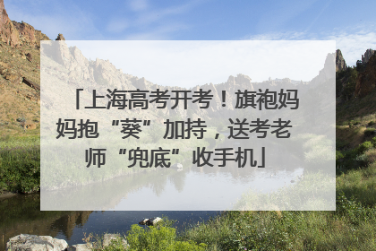 上海高考开考！旗袍妈妈抱“葵”加持，送考老师“兜底”收手机
