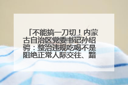 不能搞一刀切！内蒙古自治区党委书记孙绍骋：整治违规吃喝不是阻绝正常人际交往、黯淡人间烟火