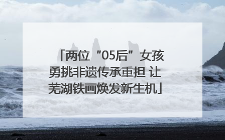 两位“05后”女孩勇挑非遗传承重担 让芜湖铁画焕发新生机