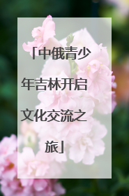 中俄青少年吉林开启文化交流之旅