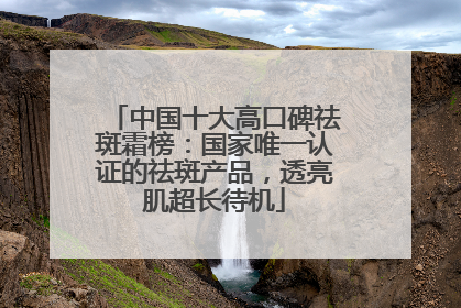 中国十大高口碑祛斑霜榜：国家唯一认证的祛斑产品，透亮肌超长待机