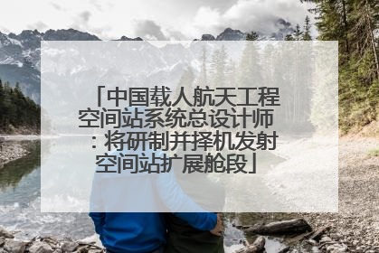 中国载人航天工程空间站系统总设计师：将研制并择机发射空间站扩展舱段