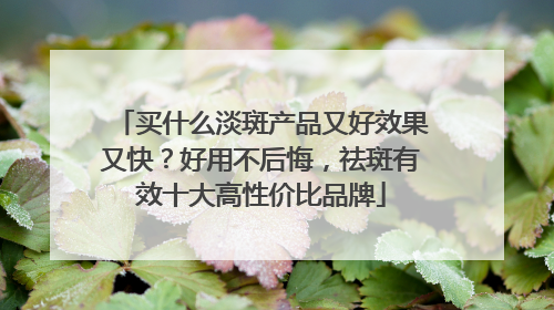 买什么淡斑产品又好效果又快？好用不后悔，祛斑有效十大高性价比品牌