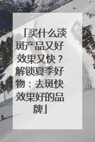 买什么淡斑产品又好效果又快？解锁夏季好物：去斑快效果好的品牌