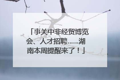 事关中非经贸博览会、人才招聘……湖南本周提醒来了！