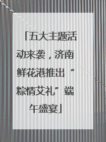 五大主题活动来袭，济南鲜花港推出“粽情艾礼”端午盛宴