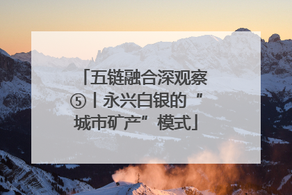 五链融合深观察⑤丨永兴白银的“城市矿产”模式