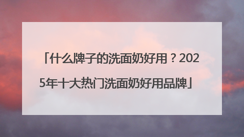 什么牌子的洗面奶好用？2025年十大热门洗面奶好用品牌