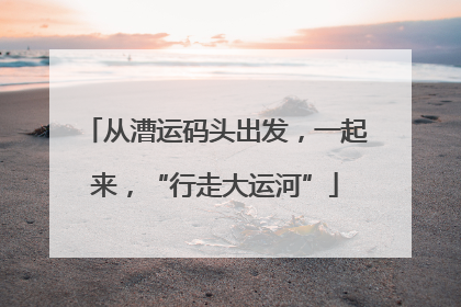 从漕运码头出发，一起来，“行走大运河”