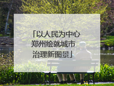 以人民为中心 郑州绘就城市治理新图景