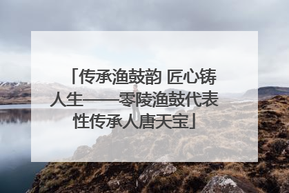 传承渔鼓韵 匠心铸人生——零陵渔鼓代表性传承人唐天宝