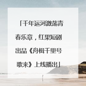 千年运河激荡青春乐章，红果短剧出品《舟楫千里号歌来》上线播出