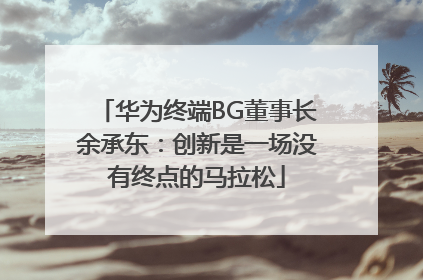 华为终端BG董事长余承东：创新是一场没有终点的马拉松