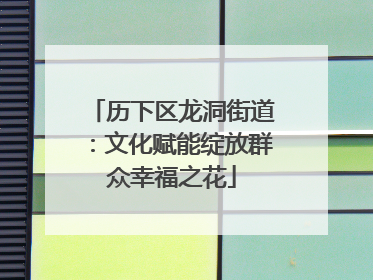 历下区龙洞街道：文化赋能绽放群众幸福之花