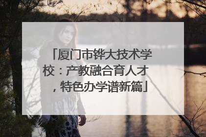 厦门市铧大技术学校：产教融合育人才，特色办学谱新篇