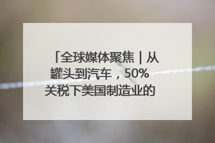 全球媒体聚焦｜从罐头到汽车，50%关税下美国制造业的“生死劫”