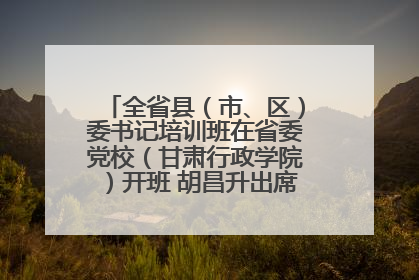 全省县（市、区）委书记培训班在省委党校（甘肃行政学院）开班 胡昌升出席开班式并讲话