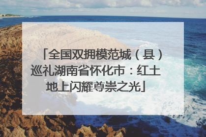 全国双拥模范城（县）巡礼湖南省怀化市：红土地上闪耀尊崇之光