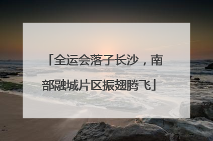 全运会落子长沙，南部融城片区振翅腾飞