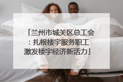 兰州市城关区总工会：扎根楼宇服务职工 激发楼宇经济新活力