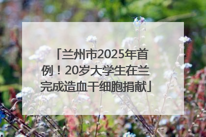 兰州市2025年首例！20岁大学生在兰完成造血干细胞捐献