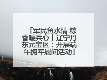 军民鱼水情 粽香暖兵心丨辽宁丹东元宝区：开展端午拥军慰问活动